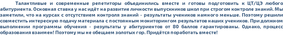 Талантливые и современные репетиторы объединились вместе и готовы подготовить к ЦТ/ЦЭ любого абитуриента. Основная ставка у нас идёт на развитие личности выпускников школ при строгом контроле знаний. Мы заметили, что на курсах с отсутствием контроля знаний - результаты учеников намного меньше. Поэтому решили совместить интересную подачу материала с постоянным мониторингом результатов наших учеников. При должном выполнении программы обучения - результаты у абитуриентов от 80 баллов гарантированы. Однако, процесс образования взаимен! Поэтому мы не обещаем золотых гор. Придётся поработать вместе!